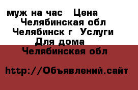 муж на час › Цена ­ 100 - Челябинская обл., Челябинск г. Услуги » Для дома   . Челябинская обл.